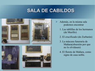 SALA DE CABILDOS

         ➢ Además, en la misma sala
              podemos encontrar
            1. Las tablillas de los hermanos
                (de Murillo)
            2. El crucificado (de Zurbarán)
            3. La máscara funeraria de
                Mañara(obsesión por que
                no lo olvidasen)
            4. El florete de Mañara, como
                signo de casa noble.
 