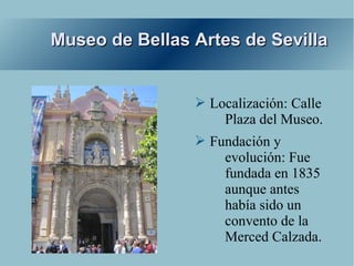 Museo de Bellas Artes de Sevilla


                ➢ Localización: Calle
                    Plaza del Museo.
                ➢ Fundación y
                    evolución: Fue
                    fundada en 1835
                    aunque antes
                    había sido un
                    convento de la
                    Merced Calzada.
 
