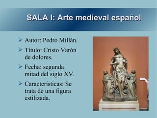 SALA I: Arte medieval español

➢ Autor: Pedro Millán.
➢ Título: Cristo Varón
  de dolores.
➢ Fecha: segunda
  mitad del siglo XV.
➢ Características: Se
  trata de una figura
  estilizada.
 