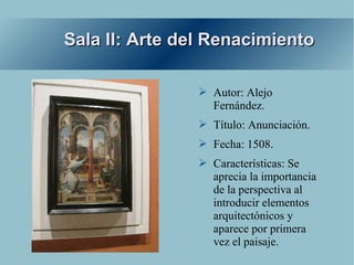 Sala II: Arte del Renacimiento

                ➢ Autor: Alejo
                  Fernández.
                ➢ Título: Anunciación.
                ➢ Fecha: 1508.
                ➢ Características: Se
                  aprecia la importancia
                  de la perspectiva al
                  introducir elementos
                  arquitectónicos y
                  aparece por primera
                  vez el paisaje.
 