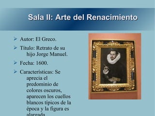 Sala II: Arte del Renacimiento

➢ Autor: El Greco.
➢ Título: Retrato de su
     hijo Jorge Manuel.
➢ Fecha: 1600.
➢ Características: Se
    aprecia el
    predominio de
    colores oscuros,
    aparecen los cuellos
    blancos típicos de la
    época y la figura es
 