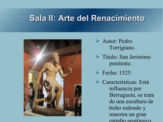 Sala II: Arte del Renacimiento

                 ➢ Autor: Pedro
                     Torrigiano.
                 ➢ Título: San Jerónimo
                      penitente.
                 ➢ Fecha: 1525.
                 ➢ Características: Está
                     influencia por
                     Berruguete, se trata
                     de una escultura de
                     bulto redondo y
                     muestra un gran
 