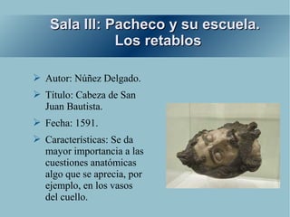 Sala III: Pacheco y su escuela.
              Los retablos

➢ Autor: Núñez Delgado.
➢ Título: Cabeza de San
  Juan Bautista.
➢ Fecha: 1591.
➢ Características: Se da
  mayor importancia a las
  cuestiones anatómicas
  algo que se aprecia, por
  ejemplo, en los vasos
  del cuello.
 