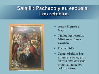 Sala III: Pacheco y su escuela.
           Los retablos

               ➢ Autor: Herrera el
                 Viejo.
               ➢ Título: Desposorios
                 Místicos de Santa
                 Catalina.
               ➢ Fecha: 1615.
               ➢ Características: Por
                 influencia veneciana,
                 en esta obra destacan
                 principalmente los
                 colores vivos.
 