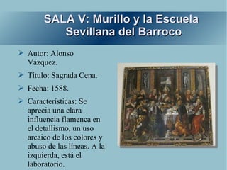 SALA V: Murillo y la Escuela
           Sevillana del Barroco
➢ Autor: Alonso
  Vázquez.
➢ Título: Sagrada Cena.
➢ Fecha: 1588.
➢ Características: Se
  aprecia una clara
  influencia flamenca en
  el detallismo, un uso
  arcaico de los colores y
  abuso de las líneas. A la
  izquierda, está el
  laboratorio.
 