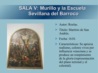 SALA V: Murillo y la Escuela
   Sevillana del Barroco

               ➢ Autor: Roelas.
               ➢ Título: Martirio de San
                 Andrés.
               ➢ Fecha: 1610.
               ➢ Características: Se aprecia
                 realismo, colores vivos por
                 influencia veneciana y se
                 produce un rompimiento
                 de la gloria (representación
                 del plano terrenal y el
                 celestial).
 