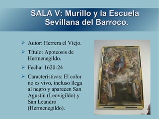 SALA V: Murillo y la Escuela
       Sevillana del Barroco.

➢ Autor: Herrera el Viejo.
➢ Título: Apoteosis de
  Hermenegildo.
➢ Fecha: 1620-24
➢ Características: El color
  no es vivo, incluso llega
  al negro y aparecen San
  Agustín (Leovigildo) y
  San Leandro
  (Hermenegildo).
 
