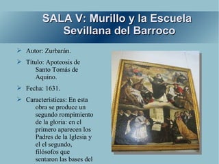 SALA V: Murillo y la Escuela
            Sevillana del Barroco
➢ Autor: Zurbarán.
➢ Título: Apoteosis de
     Santo Tomás de
     Aquino.
➢ Fecha: 1631.
➢ Características: En esta
     obra se produce un
     segundo rompimiento
     de la gloria: en el
     primero aparecen los
     Padres de la Iglesia y
     el el segundo,
     filósofos que
     sentaron las bases del
 