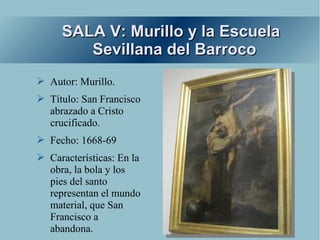 SALA V: Murillo y la Escuela
        Sevillana del Barroco
➢ Autor: Murillo.
➢ Título: San Francisco
  abrazado a Cristo
  crucificado.
➢ Fecho: 1668-69
➢ Características: En la
  obra, la bola y los
  pies del santo
  representan el mundo
  material, que San
  Francisco a
  abandona.
 