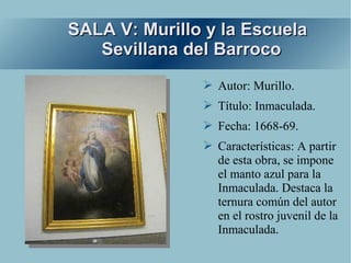 SALA V: Murillo y la Escuela
   Sevillana del Barroco
               ➢ Autor: Murillo.
               ➢ Título: Inmaculada.
               ➢ Fecha: 1668-69.
               ➢ Características: A partir
                 de esta obra, se impone
                 el manto azul para la
                 Inmaculada. Destaca la
                 ternura común del autor
                 en el rostro juvenil de la
                 Inmaculada.
 