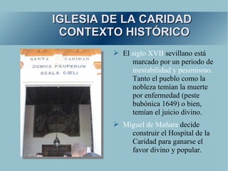 IGLESIA DE LA CARIDAD
 CONTEXTO HISTÓRICO
         ➢ El siglo XVII sevillano está
              marcado por un periodo de
              inestabilidad y pesimismo.
              Tanto el pueblo como la
              nobleza temían la muerte
              por enfermedad (peste
              bubónica 1649) o bien,
              temían el juicio divino.
         ➢ Miguel de Mañara decide
             construir el Hospital de la
             Caridad para ganarse el
             favor divino y popular.
 