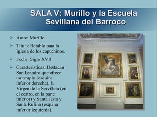 SALA V: Murillo y la Escuela
             Sevillana del Barroco
➢ Autor: Murillo.
➢ Título: Retablo para la
  Iglesia de los capuchinos.
➢ Fecha: Siglo XVII.
➢ Características: Destacan
  San Leandro que ofrece
  un templo (esquina
  inferior derecha), la
  Virgen de la Servilleta (en
  el centro, en la parte
  inferior) y Santa Justa y
  Santa Rufina (esquina
  inferior izquierda).
 