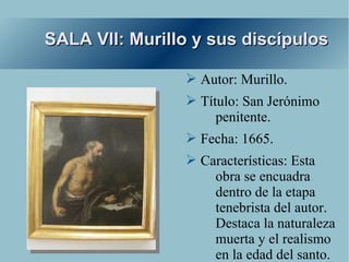 SALA VII: Murillo y sus discípulos

                ➢ Autor: Murillo.
                ➢ Título: San Jerónimo
                     penitente.
                ➢ Fecha: 1665.
                ➢ Características: Esta
                    obra se encuadra
                    dentro de la etapa
                    tenebrista del autor.
                    Destaca la naturaleza
                    muerta y el realismo
                    en la edad del santo.
 