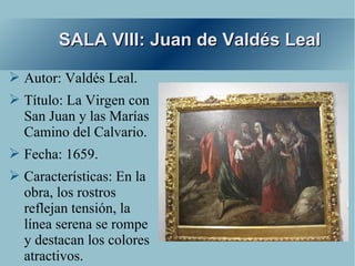 SALA VIII: Juan de Valdés Leal

➢ Autor: Valdés Leal.
➢ Título: La Virgen con
  San Juan y las Marías
  Camino del Calvario.
➢ Fecha: 1659.
➢ Características: En la
  obra, los rostros
  reflejan tensión, la
  línea serena se rompe
  y destacan los colores
  atractivos.
 