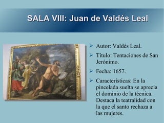 SALA VIII: Juan de Valdés Leal


               ➢ Autor: Valdés Leal.
               ➢ Título: Tentaciones de San
                 Jerónimo.
               ➢ Fecha: 1657.
               ➢ Características: En la
                 pincelada suelta se aprecia
                 el dominio de la técnica.
                 Destaca la teatralidad con
                 la que el santo rechaza a
                 las mujeres.
 