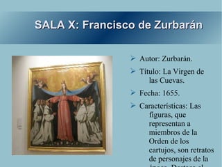 SALA X: Francisco de Zurbarán

                ➢ Autor: Zurbarán.
                ➢ Título: La Virgen de
                     las Cuevas.
                ➢ Fecha: 1655.
                ➢ Características: Las
                    figuras, que
                    representan a
                    miembros de la
                    Orden de los
                    cartujos, son retratos
                    de personajes de la
 