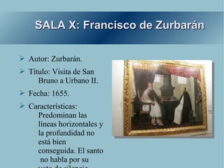 SALA X: Francisco de Zurbarán

➢ Autor: Zurbarán.
➢ Título: Visita de San
     Bruno a Urbano II.
➢ Fecha: 1655.
➢ Características:
    Predominan las
    líneas horizontales y
    la profundidad no
    está bien
    conseguida. El santo
     no habla por su
 