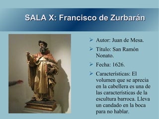 SALA X: Francisco de Zurbarán

               ➢ Autor: Juan de Mesa.
               ➢ Título: San Ramón
                 Nonato.
               ➢ Fecha: 1626.
               ➢ Características: El
                 volumen que se aprecia
                 en la cabellera es una de
                 las características de la
                 escultura barroca. Lleva
                 un candado en la boca
                 para no hablar.
 