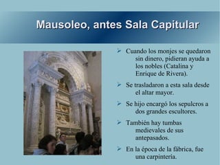 Mausoleo, antes Sala Capitular

              ➢ Cuando los monjes se quedaron
                   sin dinero, pidieran ayuda a
                   los nobles (Catalina y
                   Enrique de Rivera).
              ➢ Se trasladaron a esta sala desde
                    el altar mayor.
              ➢ Se hijo encargó los sepulcros a
                   dos grandes escultores.
              ➢ También hay tumbas
                  medievales de sus
                  antepasados.
              ➢ En la época de la fábrica, fue
                   una carpintería.
 