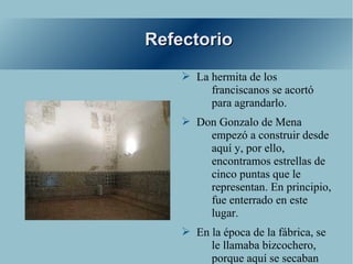 Refectorio
    ➢ La hermita de los
         franciscanos se acortó
         para agrandarlo.
    ➢ Don Gonzalo de Mena
        empezó a construir desde
        aquí y, por ello,
        encontramos estrellas de
        cinco puntas que le
        representan. En principio,
        fue enterrado en este
        lugar.
    ➢ En la época de la fábrica, se
         le llamaba bizcochero,
         porque aquí se secaban
 