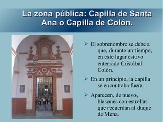 La zona pública: Capilla de Santa
     Ana o Capilla de Colón.

               ➢ El sobrenombre se debe a
                    que, durante un tiempo,
                    en este lugar estuvo
                    enterrado Cristóbal
                    Colón.
               ➢ En un principio, la capilla
                   se encontraba fuera.
               ➢ Aparecen, de nuevo,
                   blasones con estrellas
                   que recuerdan al duque
                   de Mena.
 
