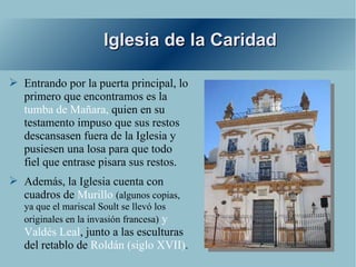 Iglesia de la Caridad

➢ Entrando por la puerta principal, lo
  primero que encontramos es la
  tumba de Mañara, quien en su
  testamento impuso que sus restos
  descansasen fuera de la Iglesia y
  pusiesen una losa para que todo
  fiel que entrase pisara sus restos.
➢ Además, la Iglesia cuenta con
  cuadros de Murillo (algunos copias,
   ya que el mariscal Soult se llevó los
   originales en la invasión francesa) y
   Valdés Leal, junto a las esculturas
   del retablo de Roldán (siglo XVII).
 