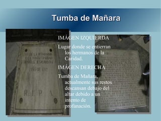 Tumba de Mañara

 IMÁGEN IZQUIERDA
 Lugar donde se entierran
   los hermanos de la
   Caridad.
 IMÁGEN DERECHA
 Tumba de Mañara,
   actualmente sus restos
   descansan debajo del
   altar debido a un
   intento de
   profanación.
 