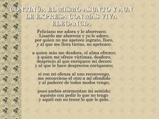 CONTINÚA EL MISMO ASUNTO Y AUN LE EXPRESA CON MÁS VIVA ELEGANCIA Feliciano me adora y le aborrezco; Lisardo me aborrece y yo le adoro; por quien no me apetece ingrato, lloro, y al que me llora tierno, no apetezco: a quien más me desdora, el alma ofrezco; a quien me ofrece víctimas, desdoro; desprecio al que enriquece mi decoro y al que le hace desprecios enriquezco; si con mi ofensa al uno reconvengo, me reconviene el otro a mí ofendido y al padecer de todos modos vengo; pues ambos atormentan mi sentido; aquéste con pedir lo que no tengo y aquél con no tener lo que le pido. 