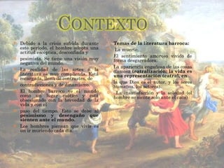Debido a la crisis sufrida durante este período, el hombre adopta una actitud escéptica, desconfiada y pesimista. Se tiene una visión muy negativa del mundo. La realidad de las artes o la literatura es muy complicada. Está recargada, llena de contrastes, de contradicciones y de dinamismo. El hombre barroco ve el mundo como un lugar caótico y está obsesionado con la brevedad de la vida y con el paso del tiempo. Esto se debe al  pesimismo y desengaño que sienten ante el mundo. Los hombres piensan que vivir es un ir muriendo cada día. Temas de la literatura barroca: La muerte. El sentimiento amoroso vivido de forma desgarradora. La apariencia engañosa de las cosas (famosa  teatralización: la vida es una representación teatral, en la que Dios es el autor, y los seres humanos, los actores). La insatisfacción y la soledad (el hombre se siente solo ante el caos) 