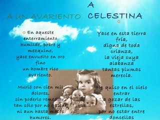 A CELESTINA Yace en esta tierra fría, digna de toda crianza, la vieja cuya alabanza tantas plumas merecía. No quiso en el cielo entrar a gozar de las estrellas, por no estar entre doncellas que no pudiese manchar. En aqueste enterramiento humilde, pobre y mezquino, yace envuelto en oro fino un hombre rico avariento. Murió con cien mil dolores, sin poderlo remediar, tan sólo por no gastar ni aun hasta malos humores. A UN AVARIENTO 