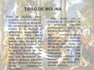 Tirso de Molina, cuyo nombre real era Gabriel Téllez, nació en Madrid. De joven ingresó en la Orden de la Merced y pronto fue trasladado a América. Pero duró muy poco tiempo ahí, puesto que, después de dos años, lo vemos en Toledo, en donde vivió la mayor parte de su vida. Tirso fue criticado por sus hermanos de hábito, porque algunos de sus dramas trataban temas demasiado "humanos¨. Más tarde, en el Consejo de Castilla, se le prohibió escribir totalmente, por las mismas razones.  Sus características principales podrían resumirse brevemente diciendo que Tirso es siempre muy mesurado, profundo en sus conceptos, con frecuencia tiende al humor sutil, pero siempre agradable y nunca hiriente. TIRSO DE MOLINA 