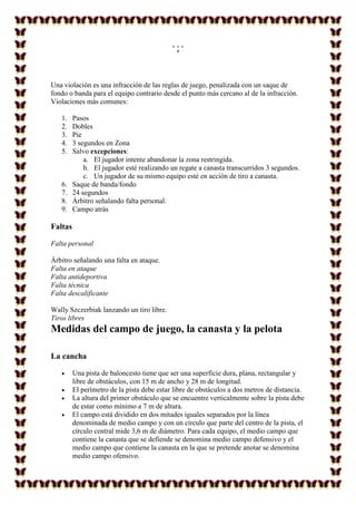 v
Una violación es una infracción de las reglas de juego, penalizada con un saque de
fondo o banda para el equipo contrario desde el punto más cercano al de la infracción.
Violaciones más comunes:
1. Pasos
2. Dobles
3. Pie
4. 3 segundos en Zona
5. Salvo excepciones:
a. El jugador intente abandonar la zona restringida.
b. El jugador esté realizando un regate a canasta transcurridos 3 segundos.
c. Un jugador de su mismo equipo esté en acción de tiro a canasta.
6. Saque de banda/fondo
7. 24 segundos
8. Árbitro señalando falta personal.
9. Campo atrás
Faltas
Falta personal
Árbitro señalando una falta en ataque.
Falta en ataque
Falta antideportiva
Falta técnica
Falta descalificante
Wally Szczerbiak lanzando un tiro libre.
Tiros libres
Medidas del campo de juego, la canasta y la pelota
La cancha
 Una pista de baloncesto tiene que ser una superficie dura, plana, rectangular y
libre de obstáculos, con 15 m de ancho y 28 m de longitud.
 El perímetro de la pista debe estar libre de obstáculos a dos metros de distancia.
 La altura del primer obstáculo que se encuentre verticalmente sobre la pista debe
de estar como mínimo a 7 m de altura.
 El campo está dividido en dos mitades iguales separados por la línea
denominada de medio campo y con un círculo que parte del centro de la pista, el
círculo central mide 3,6 m de diámetro. Para cada equipo, el medio campo que
contiene la canasta que se defiende se denomina medio campo defensivo y el
medio campo que contiene la canasta en la que se pretende anotar se denomina
medio campo ofensivo.
 