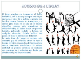 El juego consiste en transportar el balón 
botándolo con la mano y siempre con un pie 
apoyado al piso. Si la pelota es picada con 
las dos manos durante su transporte y si 
ambos pies están en el aire en la misma 
situación, estamos ante situaciones de 
doble-dribbling. El balón puede ser pasado, 
lanzado, palmeado rodado o botado en 
cualquier dirección. Podrás realizar dos 
pasos sin picar el balón antes de lanzar. 
La meta final del juego es encestar más 
canastas que el contrario antes de que el 
tiempo termine, si cuando este transcurriese 
ambos conjuntos convirtieron la misma 
cantidad de puntos, entonces se realizará 
una prorroga de 5 minutos más hasta que 
desempaten y así sucesivamente. 
 