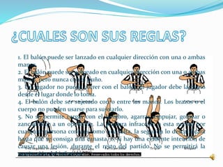 1. El balón puede ser lanzado en cualquier dirección con una o ambas 
manos. 
2. El balón puede ser golpeado en cualquier dirección con una o ambas 
manos, pero nunca con el puño. 
3. Un jugador no puede correr con el balón. El jugador debe lanzarlo 
desde el lugar donde lo toma. 
4. El balón debe ser sujetado con o entre las manos. Los brazos o el 
cuerpo no pueden usarse para sujetarlo. 
5. No se permite cargar con el hombro, agarrar, empujar, golpear o 
zancadillear a un oponente. La primera infracción a esta norma por 
cualquier persona contará como una falta, la segunda lo descalificará 
hasta que se consiga una canasta, o, si hay una evidente intención de 
causar una lesión, durante el resto del partido. No se permitirá la 
sustitución del infractor. 
 