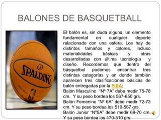 BALONES DE BASQUETBALL 
El balón es, sin duda alguna, un elemento 
fundamental en cualquier deporte 
relacionado con una esfera. Los hay de 
distintos tamaños y colores, incluso 
materialidades básicas y otras 
desarrolladas con última tecnología y 
diseño. Recordemos que dentro del 
básquetbol podemos encontrar tres 
distintas categorías y en donde también 
aparecen tres clasificaciones básicas de 
balón entregadas por la FIBA: 
Balón Masculino “Nº 7A” debe medir 75-78 
cm. Y su peso bordea los 567-650 grs. 
Balón Femenino “Nº 6A” debe medir 72-73 
cm. Y su peso bordea los 510-567 grs. 
Balón Junior “Nº5A” debe medir 69-70 cm. 
Y su peso bordea los 470-510 grs. 
 