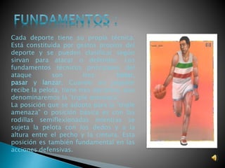 Cada deporte tiene su propia técnica. 
Está constituida por gestos propios del 
deporte y se pueden clasificar según 
sirvan para atacar o defender. Los 
fundamentos técnicos principales del 
ataque son tres: botar, 
pasar y lanzar. Cuando un jugador 
recibe la pelota, tiene tres opciones, que 
denominaremos la “triple amenaza”. 
La posición que se adopta para la “triple 
amenaza” o posición básica es con las 
rodillas semiflexionadas mientras se 
sujeta la pelota con los dedos y a la 
altura entre el pecho y la cintura. Esta 
posición es también fundamental en las 
acciones defensivas. 
 
