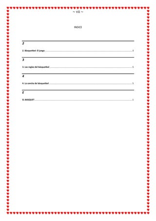 ~ vii ~
INDICE
2
2. Básquetbol: El juego..................................................................................................................................................3
3
3. Las reglas del básquetbol ..........................................................................................................................................5
4
4. La cancha de básquetbol...........................................................................................................................................5
E
EL BASQUET...................................................................................................................................................................1
 