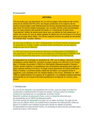 El basquetbol

                                    HISTORIA.

Tal vez podría ser una derivación de uno de los juegos más antiguos del mundo,
como es el JUEGO DE PELOTA, los mayas construían en la mayoría de los
centros ceremoniales unas edificaciones de formas características para practicar
este ritual. El recinto estaba compuesto por un patio central y dos transversales
(uno en cada extremo del central) formando un I mayúscula. El patio tenía
"marcadores" anillos de piedra para hacer que una pelota de hule pasara por el
centro, las zonas con que se debía golpear la pelota era con los brazos y la cintura
para que el juego fuera válido. Uno de los mejores recintos de pelota se encuentra
en Chichén-Itzá, Yucatán, México.

Se cree que en México, en 1901; el Básquetbol ó el Primer Partido de Baloncesto
se desarrolló en Puebla, Puebla, (aunque existe controversia, ya que algunos
aseguran que fue en México).

En 1979 se Crea el Circuito Superior Mexicano de Básquetbol (CISUMEBA), al
año siguiente en 1908 se crea el Circuito Mexicano de Básquetbol (CIMEBA), que
es el que actualmente está activo y que se le considera como Profesional.

El básquetbol fue inventado en diciembre de 1891 por el clérigo, educador y físico
canadiense James Naismith, introdujo el juego cuando era instructor en la Young
Men´s Christian Association (YMCA) en Springfield (Massachussetts), Estados
Unidos, donde organizó un pasatiempo que consideraba apropiado para jugar en
pista cubierta durante el invierno. El juego incluía elementos de fútbol americano,
fútbol y hockey. La primera pelota usada fue de fútbol. Los equipos tenían 9
jugadores y las canastas eran de madera fijadas a los muros. Alrededor de 1897-
1898 se reglamentaron los equipos de 5 jugadores. Los soldados estadounidenses
participantes en la II Guerra Mundial popularizaron el deporte en muchos otros
países.



1. Introducción
Es uno de los deportes más populares del mundo, pues se juega en todos los
continentes y prácticamente en todos los países. Aunque nació en Estados
Unidos fue inventado por un canadiense, el doctor James
Naismith, profesor de educación física, como un deporte adicional para
los estudiantes de la YMCA de Massachusetts.
El primer partido de básquetbol se jugó con un balón de fútbol. En lugar de los
aros que se utilizan ahora, las cestas fueron canastas de melocotones. Estas se
fijaron a un balcón que rodeaba el gimnasio donde se celebró el partido.
El básquetbol ha evolucionado mucho, sin embargo la altura de las canastas sigue
siendo la misma: 3.05 metros.
 