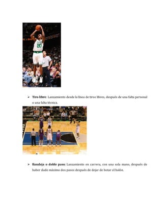  Tiro libre: Lanzamiento desde la línea de tiros libres, después de una falta personal
o una falta técnica.
 Bandeja o doble paso: Lanzamiento en carrera, con una sola mano, después de
haber dado máximo dos pasos después de dejar de botar el balón.
 
