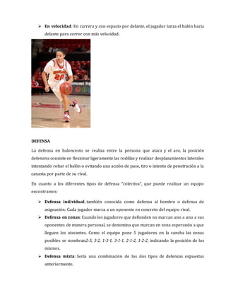  En velocidad: En carrera y con espacio por delante, el jugador lanza el balón hacia
delante para correr con más velocidad.
DEFENSA
La defensa en baloncesto se realiza entre la persona que ataca y el aro, la posición
defensiva consiste en flexionar ligeramente las rodillas y realizar desplazamientos laterales
intentando robar el balón o evitando una acción de pase, tiro o intento de penetración a la
canasta por parte de su rival.
En cuanto a los diferentes tipos de defensa "colectiva", que puede realizar un equipo
encontramos:
 Defensa individual, también conocida como defensa al hombre o defensa de
asignación: Cada jugador marca a un oponente en concreto del equipo rival.
 Defensa en zonas: Cuando los jugadores que defienden no marcan uno a uno a sus
oponentes de manera personal, se denomina que marcan en zona esperando a que
lleguen los atacantes. Como el equipo pone 5 jugadores en la cancha las zonas
posibles se nombran2-3, 3-2, 1-3-1, 3-1-1, 2-1-2, 1-2-2, indicando la posición de los
mismos.
 Defensa mixta: Sería una combinación de los dos tipos de defensas expuestas
anteriormente.
 
