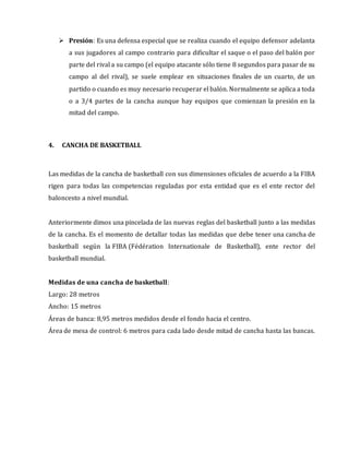  Presión: Es una defensa especial que se realiza cuando el equipo defensor adelanta
a sus jugadores al campo contrario para dificultar el saque o el paso del balón por
parte del rival a su campo (el equipo atacante sólo tiene 8 segundos para pasar de su
campo al del rival), se suele emplear en situaciones finales de un cuarto, de un
partido o cuando es muy necesario recuperar el balón. Normalmente se aplica a toda
o a 3/4 partes de la cancha aunque hay equipos que comienzan la presión en la
mitad del campo.
4. CANCHA DE BASKETBALL
Las medidas de la cancha de basketball con sus dimensiones oficiales de acuerdo a la FIBA
rigen para todas las competencias reguladas por esta entidad que es el ente rector del
baloncesto a nivel mundial.
Anteriormente dimos una pincelada de las nuevas reglas del basketball junto a las medidas
de la cancha. Es el momento de detallar todas las medidas que debe tener una cancha de
basketball según la FIBA (Fédération Internationale de Basketball), ente rector del
basketball mundial.
Medidas de una cancha de basketball:
Largo: 28 metros
Ancho: 15 metros
Áreas de banca: 8,95 metros medidos desde el fondo hacia el centro.
Área de mesa de control: 6 metros para cada lado desde mitad de cancha hasta las bancas.
 