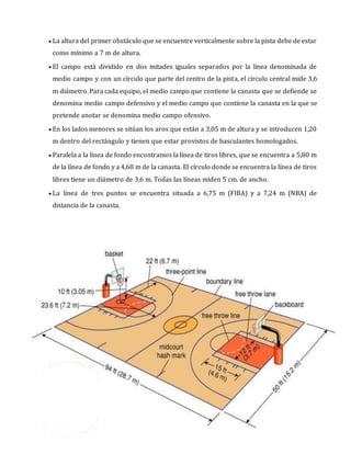  La altura del primer obstáculo que se encuentre verticalmente sobre la pista debe de estar
como mínimo a 7 m de altura.
 El campo está dividido en dos mitades iguales separados por la línea denominada de
medio campo y con un círculo que parte del centro de la pista, el círculo central mide 3,6
m diámetro. Para cada equipo, el medio campo que contiene la canasta que se defiende se
denomina medio campo defensivo y el medio campo que contiene la canasta en la que se
pretende anotar se denomina medio campo ofensivo.
 En los lados menores se sitúan los aros que están a 3,05 m de altura y se introducen 1,20
m dentro del rectángulo y tienen que estar provistos de basculantes homologados.
 Paralela a la línea de fondo encontramos la línea de tiros libres, que se encuentra a 5,80 m
de la línea de fondo y a 4,60 m de la canasta. El círculo donde se encuentra la línea de tiros
libres tiene un diámetro de 3,6 m. Todas las líneas miden 5 cm. de ancho.
 La línea de tres puntos se encuentra situada a 6,75 m (FIBA) y a 7,24 m (NBA) de
distancia de la canasta.
 