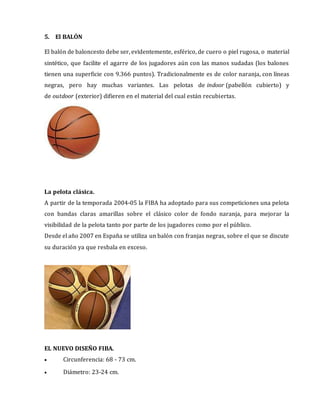5. El BALÓN
El balón de baloncesto debe ser, evidentemente, esférico, de cuero o piel rugosa, o material
sintético, que facilite el agarre de los jugadores aún con las manos sudadas (los balones
tienen una superficie con 9.366 puntos). Tradicionalmente es de color naranja, con líneas
negras, pero hay muchas variantes. Las pelotas de indoor (pabellón cubierto) y
de outdoor (exterior) difieren en el material del cual están recubiertas.
La pelota clásica.
A partir de la temporada 2004-05 la FIBA ha adoptado para sus competiciones una pelota
con bandas claras amarillas sobre el clásico color de fondo naranja, para mejorar la
visibilidad de la pelota tanto por parte de los jugadores como por el público.
Desde el año 2007 en España se utiliza un balón con franjas negras, sobre el que se discute
su duración ya que resbala en exceso.
EL NUEVO DISEÑO FIBA.
 Circunferencia: 68 - 73 cm.
 Diámetro: 23-24 cm.
 