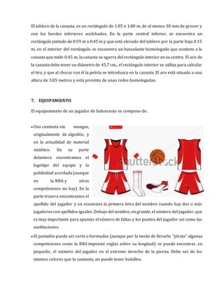 El tablero de la canasta, es un rectángulo de 1.05 x 1.80 m, de al menos 30 mm de grosor y
con los bordes inferiores acolchados. En la parte central inferior, se encuentra un
rectángulo pintado de 0.59 m x 0.45 m y que está elevado del tablero por la parte baja 0.15
m, en el interior del rectángulo se encuentra un basculante homologado que sostiene a la
canasta que mide 0.45 m, la canasta se agarra del rectángulo interior en su centro. El aro de
la canasta debe tener un diámetro de 45,7 cm., el rectángulo interior se utiliza para calcular
el tiro, y que al chocar con él la pelota se introduzca en la canasta. El aro está situado a una
altura de 3,05 metros y está provisto de unas redes homologadas.
7. EQUIPAMIENTO
El equipamiento de un jugador de baloncesto se compone de:
 Una camiseta sin mangas,
originalmente de algodón, y
en la actualidad de material
sintético. En su parte
delantera encontramos el
logotipo del equipo y la
publicidad acordada (aunque
en la NBA y otras
competiciones no hay). En la
parte trasera encontramos el
apellido del jugador y en ocasiones la primera letra del nombre cuando hay dos o más
jugadores con apellidos iguales. Debajo del nombre, en grande, el número del jugador, que
es muy importante para apuntar el número de faltas y los puntos del jugador así como las
sustituciones.
 El pantalón puede ser corto o bermudas (aunque por la moda de llevarlo "pirata" algunas
competiciones como la NBA imponen reglas sobre su longitud): se puede encontrar, en
pequeño, el número del jugador en el extremo derecho de la pierna. Debe ser de los
mismos colores que la camiseta, no puede tener bolsillos.
 
