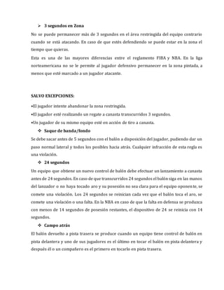  3 segundos en Zona
No se puede permanecer más de 3 segundos en el área restringida del equipo contrario
cuando se está atacando. En caso de que estés defendiendo se puede estar en la zona el
tiempo que quieras.
Esta es una de las mayores diferencias entre el reglamento FIBA y NBA. En la liga
norteamericana no se le permite al jugador defensivo permanecer en la zona pintada, a
menos que esté marcado a un jugador atacante.
SALVO EXCEPCIONES:
•El jugador intente abandonar la zona restringida.
•El jugador esté realizando un regate a canasta transcurridos 3 segundos.
•Un jugador de su mismo equipo esté en acción de tiro a canasta.
 Saque de banda/fondo
Se debe sacar antes de 5 segundos con el balón a disposición del jugador, pudiendo dar un
paso normal lateral y todos los posibles hacia atrás. Cualquier infracción de esta regla es
una violación.
 24 segundos
Un equipo que obtiene un nuevo control de balón debe efectuar un lanzamiento a canasta
antes de 24 segundos. En caso de que transcurridos 24 segundos el balón siga en las manos
del lanzador o no haya tocado aro y su posesión no sea clara para el equipo oponente, se
comete una violación. Los 24 segundos se reinician cada vez que el balón toca el aro, se
comete una violación o una falta. En la NBA en caso de que la falta en defensa se produzca
con menos de 14 segundos de posesión restantes, el dispositivo de 24 se reinicia con 14
segundos.
 Campo atrás
El balón devuelto a pista trasera se produce cuando un equipo tiene control de balón en
pista delantera y uno de sus jugadores es el último en tocar el balón en pista delantera y
después él o un compañero es el primero en tocarlo en pista trasera.
 