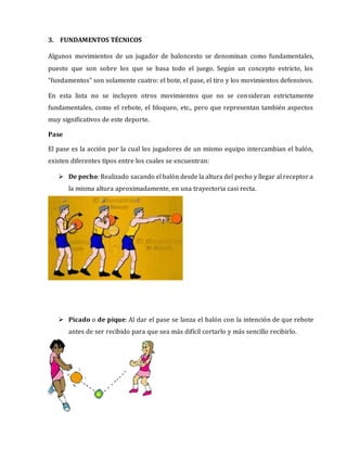 3. FUNDAMENTOS TÉCNICOS
Algunos movimientos de un jugador de baloncesto se denominan como fundamentales,
puesto que son sobre los que se basa todo el juego. Según un concepto estricto, los
"fundamentos" son solamente cuatro: el bote, el pase, el tiro y los movimientos defensivos.
En esta lista no se incluyen otros movimientos que no se consideran estrictamente
fundamentales, como el rebote, el bloqueo, etc., pero que representan también aspectos
muy significativos de este deporte.
Pase
El pase es la acción por la cual los jugadores de un mismo equipo intercambian el balón,
existen diferentes tipos entre los cuales se encuentran:
 De pecho: Realizado sacando el balón desde la altura del pecho y llegar al receptor a
la misma altura aproximadamente, en una trayectoria casi recta.
 Picado o de pique: Al dar el pase se lanza el balón con la intención de que rebote
antes de ser recibido para que sea más difícil cortarlo y más sencillo recibirlo.
 