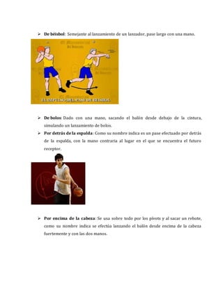  De béisbol: Semejante al lanzamiento de un lanzador, pase largo con una mano.
 De bolos: Dado con una mano, sacando el balón desde debajo de la cintura,
simulando un lanzamiento de bolos.
 Por detrás de la espalda: Como su nombre indica es un pase efectuado por detrás
de la espalda, con la mano contraria al lugar en el que se encuentra el futuro
receptor.
 Por encima de la cabeza: Se usa sobre todo por los pívots y al sacar un rebote,
como su nombre indica se efectúa lanzando el balón desde encima de la cabeza
fuertemente y con las dos manos.
 
