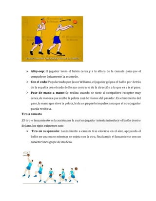  Alley-oop: El jugador lanza el balón cerca y a la altura de la canasta para que el
compañero únicamente la acomode.
 Con el codo: Popularizado por Jason Williams, el jugador golpea el balón por detrás
de la espalda con el codo del brazo contrario de la dirección a la que va a ir el pase.
 Pase de mano a mano: Se realiza cuando se tiene al compañero receptor muy
cerca, de manera que recibe la pelota casi de manos del pasador. En el momento del
pase, la mano que sirve la pelota, le da un pequeño impulso para que el otro jugador
pueda recibirla.
Tiro a canasta
.El tiro o lanzamiento es la acción por la cual un jugador intenta introducir el balón dentro
del aro, los tipos existentes son:
 Tiro en suspensión: Lanzamiento a canasta tras elevarse en el aire, apoyando el
balón en una mano mientras se sujeta con la otra, finalizando el lanzamiento con un
característico golpe de muñeca.
 