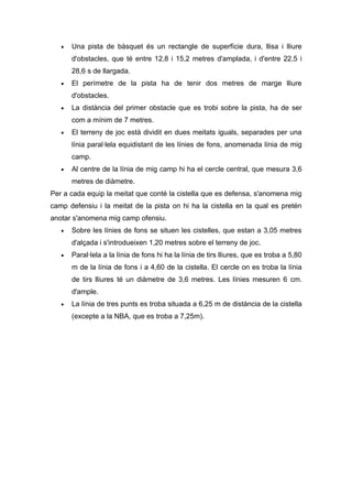 •   Una pista de bàsquet és un rectangle de superfície dura, llisa i lliure
       d'obstacles, que té entre 12,8 i 15,2 metres d'amplada, i d'entre 22,5 i
       28,6 s de llargada.
   •   El perímetre de la pista ha de tenir dos metres de marge lliure
       d'obstacles.
   •   La distància del primer obstacle que es trobi sobre la pista, ha de ser
       com a mínim de 7 metres.
   •   El terreny de joc està dividit en dues meitats iguals, separades per una
       línia paral·lela equidistant de les línies de fons, anomenada línia de mig
       camp.
   •   Al centre de la línia de mig camp hi ha el cercle central, que mesura 3,6
       metres de diàmetre.
Per a cada equip la meitat que conté la cistella que es defensa, s'anomena mig
camp defensiu i la meitat de la pista on hi ha la cistella en la qual es pretén
anotar s'anomena mig camp ofensiu.
   •   Sobre les línies de fons se situen les cistelles, que estan a 3,05 metres
       d'alçada i s'introdueixen 1,20 metres sobre el terreny de joc.
   •   Paral·lela a la línia de fons hi ha la línia de tirs lliures, que es troba a 5,80
       m de la línia de fons i a 4,60 de la cistella. El cercle on es troba la línia
       de tirs lliures té un diàmetre de 3,6 metres. Les línies mesuren 6 cm.
       d'ample.
   •   La línia de tres punts es troba situada a 6,25 m de distància de la cistella
       (excepte a la NBA, que es troba a 7,25m).
 