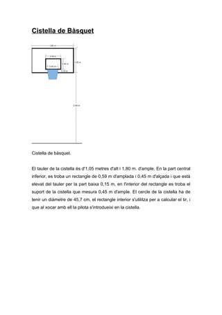 Cistella de Bàsquet




Cistella de bàsquet.


El tauler de la cistella és d'1,05 metres d'alt i 1,80 m. d'ample. En la part central
inferior, es troba un rectangle de 0,59 m d'amplada i 0,45 m d'alçada i que està
elevat del tauler per la part baixa 0,15 m, en l'interior del rectangle es troba el
suport de la cistella que mesura 0,45 m d'ample. El cercle de la cistella ha de
tenir un diàmetre de 45,7 cm, el rectangle interior s'utilitza per a calcular el tir, i
que al xocar amb ell la pilota s'introdueixi en la cistella.
 